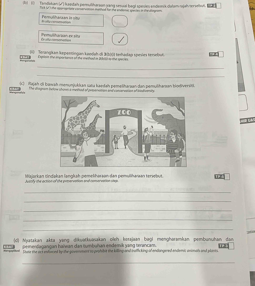 Tandakan (✓) kaedah pemuliharaan yang sesuai bagi spesies endemik dalam rajah tersebut.
Tick (✓) the appropriate conservation method for the endemic species in the diagram.
Pemuliharaan in situ
In situ conservation
Pemuliharaan ex situ
Ex situ conservation
(ii) Terangkan kepentingan kaedah di 3 (b)(i) terhadap spesies tersebut. TP 4
KBAT Explain the importance of the method in 3 (b)(i) to the species.
Menganalists
_
_
(c) Rajah di bawah menunjukkan satu kaedah pemeliharaan dan pemuliharaan biodiversiti.
KBAT The diagram below shows a method of preservation and conservation of biodiversity.
Menganalisis
HIR UAS
Wajarkan tindakan langkah pemeliharaan dan pemuliharaan tersebut. TP 4
Justify the action of the preservation and conservation step.
_
_
_
_
_
:atior
(d) Nyatakan akta yang dikuatkuasakan oleh kerajaan bagi mengharamkan pembunuhan dan
KBAT pemerdagangan haiwan dan tumbuhan endemik yang terancam. TP 3
Mengaplikasi State the act enforced by the government to prohibit the killing and trafficking of endangered endemic animals and plants.
_