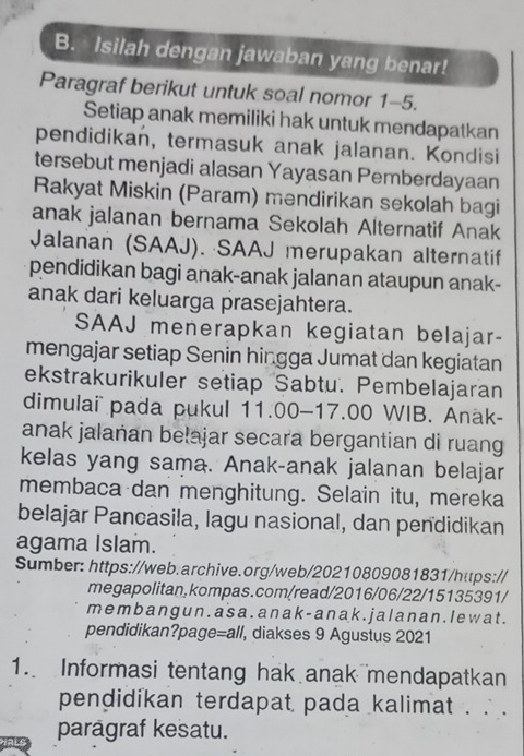 Isilah dengan jawaban yang benar! 
Paragraf berikut untuk soal nomor 1-5. 
Setiap anak memiliki hak untuk mendapatkan 
pendidikan, termasuk anak jalanan. Kondisi 
tersebut menjadi alasan Yayasan Pemberdayaan 
Rakyat Miskin (Param) mendirikan sekolah bagi 
anak jalanan bernama Sekolah Alternatif Anak 
Jalanan (SAAJ). ·SAAJ merupakan alternatif 
pendidikan bagi anak-anak jalanan ataupun anak- 
anak dari keluarga prasejahtera. 
SAAJ menerapkan kegiatan belajar- 
mengajar setiap Senin hingga Jumat dan kegiatan 
ekstrakurikuler setiap Sabtu. Pembelajaran 
dimulai pada pukul 11.00- 17.00 WIB. Anak- 
anak jalañan belajar secara bergantian di ruang 
kelas yang sama. Anak-anak jalanan belajar 
membaca dan menghitung. Selain itu, mereka 
belajar Pancasila, lagu nasional, dan pendidikan 
agama Islam. 
Sumber: https://web.archive.org/web/20210809081831/https:// 
megapolitan,kompas.com/read/2016/06/22/15135391/ 
m e mb ang u n . a s a . a n a k - a nak . j alanan . I e w a t . 
pendidikan?page=all, diakses 9 Agustus 2021 
1. Informasi tentang hak anak mendapatkan 
pendidikan terdapat pada kalimat . . . 
parägraf kesatu.