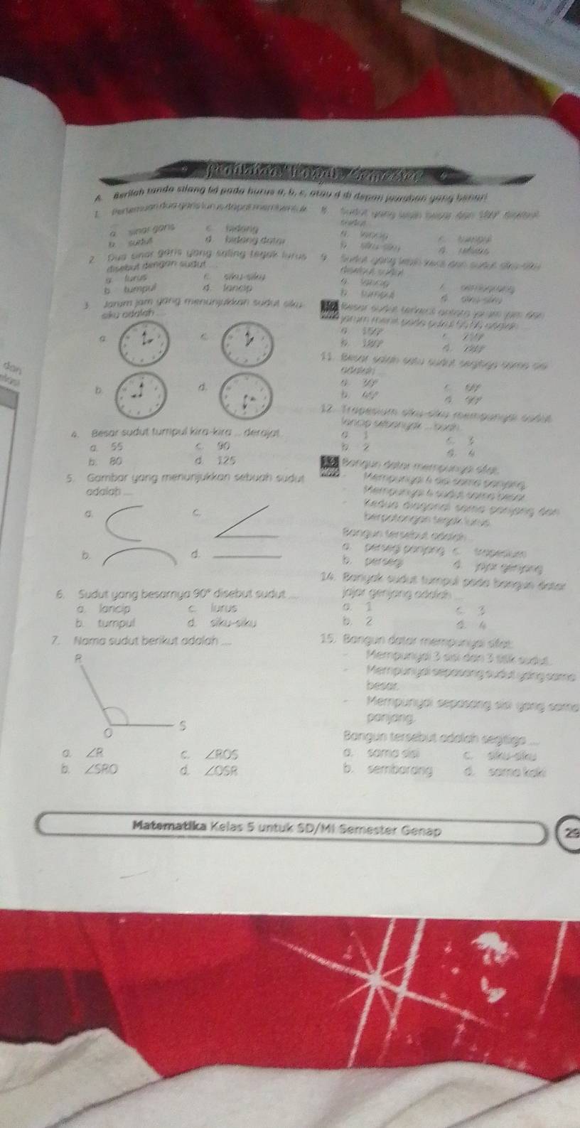 A Berilah tanda silang td pada burus a, b, c, arau d di depan jurshan gong banar
L  Pertemuan dun gars lur us dapat membent ue B  Sudot gang lgán bạst 600 190°
t
a wnar gons c hdong
6 9009
D. sutué d. bidang datar                 
2   Dua snar garls yong saling tegak lurus  9   Sute gặng teáh ters aon sưaut siro t 
disebut dingan sudut
R
g turus C. sā sá a    o
b tumpu 4 lancip D  D A A        
3. Jarum jam yang menünjukkan sudut siku Resar sudéé ternecó antara jarué qem 6a6
skʊ odɑlah
0 559
C            
è 27       
11. Besar salan satu sudot segitge come no
dan adalain
D.
a.
s y C 60°
yy
12. Trapesium sku-sku mempangai sodue
l ancip sibenyek . bach .
4. Besar sudut tumpul kira-kira . derajat
C 
a 55 c 90 φ A
b. 80 d 125 Bangun detor mempunça séei
Mempungal é do coma penara
5. Gambar yang menunjukkan sebuah sudut Memgungal 6 sudus somo arso
odalah ....
Kedua diagonal soma panjang dan
C.
C
berpotongán Segaí lurüs
Bangun tersebut adalgn
b.
_a.  perseg perjpng c. trapesium
b perseg 4 jajr génpng
14. Banyak sudut tumpul poda bangue datar
6. Sudut yang besamya 90° disebut sudut jajar genjang cáckd
0 1
a lancip c. lurus c 3
b. tumpul d siku siku b. 2
7. Nama sudut berikut adalah 15. Bangun datar mempunyaï sífet
Mempunyei 3 sisi den 3 s8k audut.
Mempunyal sepasong sudut yong same
besor
Mempunydi sspasóng dớ yong same
panjang.
Bangun tersebut adalch segtige ...
∠ R C. ∠ POS. sama sci c. sku sku
b. ∠ SRO d. ∠ OSR b. sembardng d. somo kel
Matematika Kelas 5 untuk SD/MI Semester Genap 29