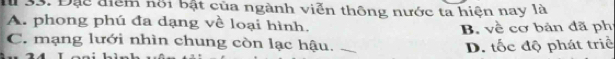 Đạc điểm nổi bật của ngành viễn thông nước ta hiện nay là
A. phong phú đa dạng về loại hình.
B. về cơ bản đã ph
C. mạng lưới nhìn chung còn lạc hậu. D. tốc độ phát triể