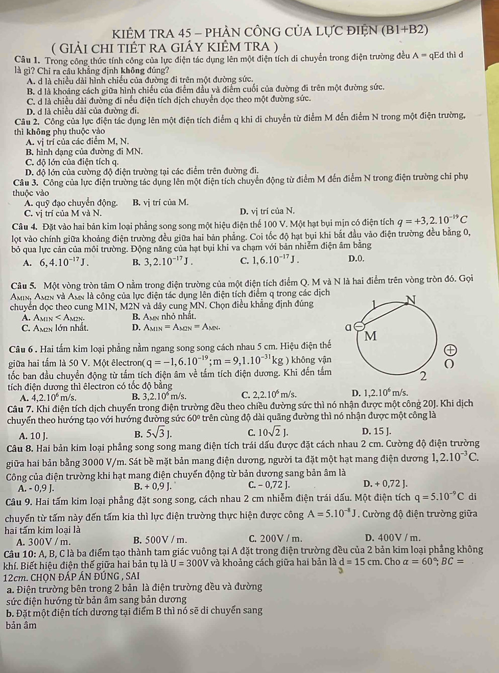 KIÊM TRA 45 - PHÀN CÔNG CỦA LỤC ĐIỆN (B1+B2)
( Giải chi tiết ra giÁy kiÊm tra ) = qEd thì d
Câu 1. Trong công thức tính công của lực điện tác dụng lên một điện tích di chuyển trong điện trường đều A^1approx
là gì? Chỉ ra câu khẳng định không đúng?
A. d là chiều dài hình chiếu của đường đi trên một đường sức.
B. d là khoảng cách giữa hình chiếu của điểm đầu và điểm cuối của đường đi trên một đường sức.
C. d là chiều dài đường đi nếu điện tích dịch chuyển dọc theo một đường sức.
D. d là chiều dài của đường đi.
Câu 2. Công của lực điện tác dụng lên một điện tích điểm q khi di chuyển từ điểm M đến điểm N trong một điện trường,
thì không phụ thuộc vào
A. vị trí của các điểm M, N.
B. hình dạng của đường đi MN.
C. độ lớn của điện tích q.
D. độ lớn của cường độ điện trường tại các điểm trên đường đi.
Câu 3. Công của lực điện trường tác dụng lên một điện tích chuyển động từ điểm M đến điểm N trong điện trường chi phụ
thuộc vào
A. quỹ đạo chuyển động. B. vị trí của M.
C. vị trí của M và N. D. vj trí của N.
Câu 4. Đặt vào hai bản kim loại phẳng song song một hiệu điện thế 100 V. Một hạt bụi mịn có điện tích q=+3,2.10^(-19)C
lọt vào chính giữa khoảng điện trường đều giữa hai bản phẳng. Coi tốc độ hạt bụi khi bắt đầu vào điện trường đều bằng 0,
bỏ qua lực cản của môi trường. Động năng của hạt bụi khi va chạm với bản nhiễm điện âm bằng
A. 6,4.10^(-17)J. B. 3,2.10^(-17)J. C. 1,6.10^(-17)J. D.0.
Câu 5. Một vòng tròn tâm O nằm trong điện trường của một điện tích điểm Q. M và N là hai điểm trên vòng tròn đó. Gọi
Amin, Am₂n và Amn là công của lực điện tác dụng lên điện tích điểm q trong các dịch
chuyển dọc theo cung M1N, M2N và dây cung MN. Chọn điều khẳng định đúng
A. A IIN B. Amn nhỏ nhất.
C. Am2n lớn nhất. D. A_MIN=A_M2N=A_MN.
Câu 6 . Hai tấm kim loại phẳng nằm ngang song song cách nhau 5 cm. Hiệu điện thế
giữa hai tấm là 50 V. Một êlectron( (q=-1,6.10^(-19);m=9,1.10^(-31)kg không vận
O
tốc ban đầu chuyển động từ tấm tích điện âm về tấm tích điện dương. Khi đến tấm
tích điện dương thì êlectron có tốc độ bằng
A. 4,2.10^6 m/s. B. 3,2.10^6m/s.
D. 1,2.10^6
C. 2,2.10^6 m/s. m/s.
Câu 7. Khi điện tích dịch chuyển trong điện trường đều theo chiều đường sức thì nó nhận được một công 20J. Khi dịch
chuyển theo hướng tạo với hướng đường sức 60° trên cùng độ dài quãng đường thì nó nhận được một công là
C.
A. 10 J. B. 5sqrt(3)J. 10sqrt(2)J. D. 15 J.
Câu 8. Hai bản kim loại phẳng song song mang điện tích trái dấu được đặt cách nhau 2 cm. Cường độ điện trường
giữa hai bản bằng 3000 V/m. Sát bề mặt bản mang điện dương, người ta đặt một hạt mang điện dương 1,2.10^(-3)C.
Công của điện trường khi hạt mang điện chuyển động từ bản dương sang bản âm là
A. - 0,9 J. B. + 0,9 J. ` C. - 0,72 J.
D. + 0,72 J.
Câu 9. Hai tấm kim loại phẳng đặt song song, cách nhau 2 cm nhiễm điện trái dấu. Một điện tích q=5.10^(-9)C di
chuyển từ tấm này đến tấm kia thì lực điện trường thực hiện được công A=5.10^(-8)J. Cường độ điện trường giữa
hai tấm kim loại là
A. 300V / m. B. 500V / m. C. 200V / m. D. 400V / m.
Câu 10: A, B, C là ba điểm tạo thành tam giác vuông tại A đặt trong điện trường đều của 2 bản kim loại phẳng không
khí. Biết hiệu điện thế giữa hai bản tụ là U=300V và khoảng cách giữa hai bản là d=15cm. Cho alpha =60°;BC=
12cm. CHQN ĐÁP ÁN ĐÚNG , SAI 3
a. Điện trường bên trong 2 bản là điện trường đều và đường
sức điện hướng từ bản âm sang bản dương
b. Đặt một điện tích dương tại điểm B thì nó sẽ di chuyển sang
bản âm