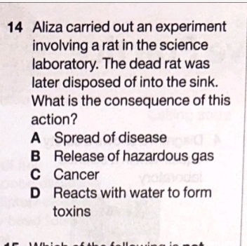 Aliza carried out an experiment
involving a rat in the science
laboratory. The dead rat was
later disposed of into the sink.
What is the consequence of this
action?
A Spread of disease
B Release of hazardous gas
C Cancer
D Reacts with water to form
toxins