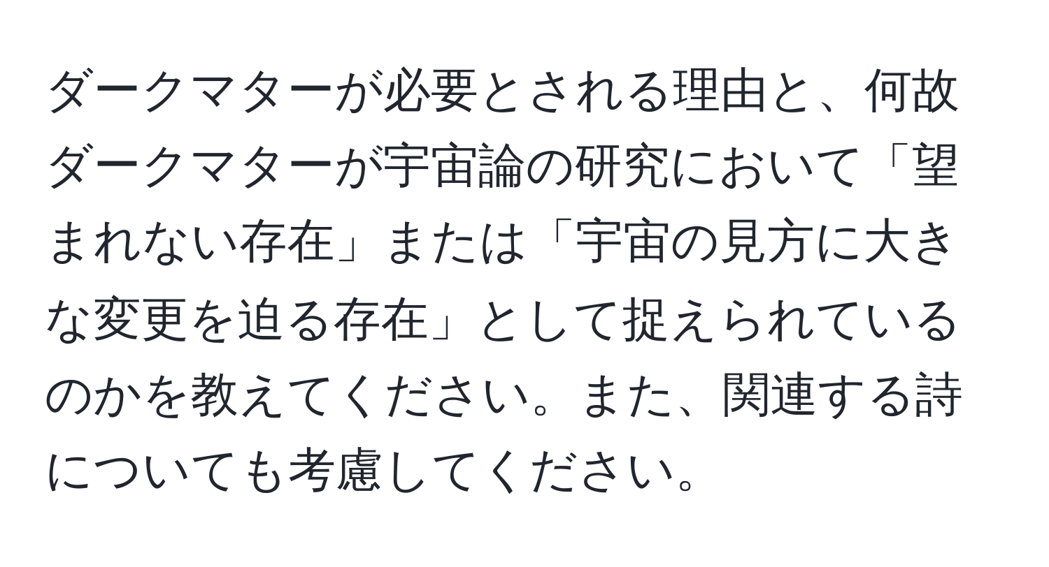 ダークマターが必要とされる理由と、何故ダークマターが宇宙論の研究において「望まれない存在」または「宇宙の見方に大きな変更を迫る存在」として捉えられているのかを教えてください。また、関連する詩についても考慮してください。