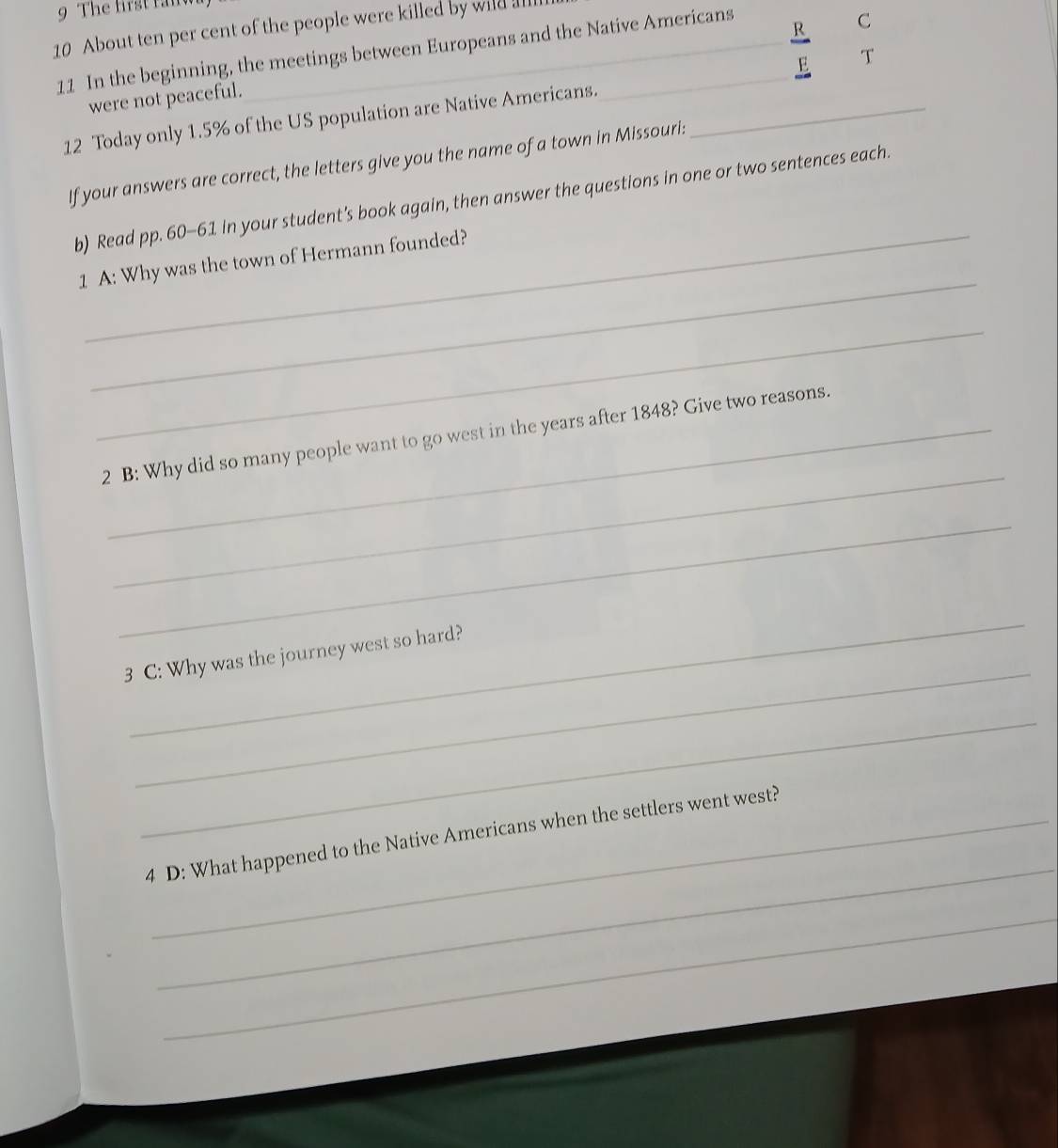 About ten per cent of the people were killed by wild lll 
R 
11 In the beginning, the meetings between Europeans and the Native Americans 
C 
were not peaceful. 
12 Today only 1.5% of the US population are Native Americans. _E T 
If your answers are correct, the letters give you the name of a town in Missouri: 
b) Read pp. 60-61 in your student's book again, then answer the questions in one or two sentences each. 
_ 
1 A: Why was the town of Hermann founded? 
_ 
_ 
2 B: Why did so many people want to go west in the years after 1848? Give two reasons. 
_ 
_ 
_ 
3 C: Why was the journey west so hard? 
_ 
_ 
4 D: What happened to the Native Americans when the settlers went west? 
_