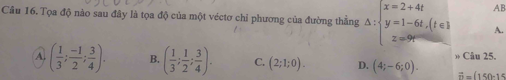 AB
Câu 16. Tọa độ nào sau đây là tọa độ của một véctơ chỉ phương của đường thẳng Delta :beginarrayl x=2+4t y=1-6t,(t∈ Z z=9tendarray. A.
Câu 25.
A ( 1/3 ; (-1)/2 ; 3/4 ). B. ( 1/3 ; 1/2 ; 3/4 ). C. (2;1;0). D. (4;-6;0). vector n=(150· 15