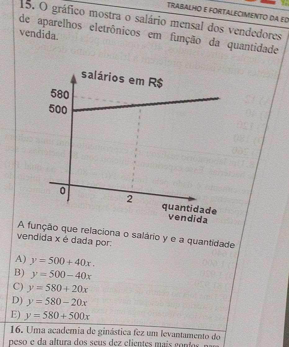 TRABALHO E FORTALECIMENTO DA ED
15. O gráfico mostra o salário mensal dos vendedores
vendida.
de aparelhos eletrônicos em função da quantidade
A função que relaciona o salário y e a quantidade
vendida x é dada por:
A) y=500+40x.
B) y=500-40x
C) y=580+20x
D) y=580-20x
E) y=580+500x
16. Uma academia de ginástica fez um levantamento do
peso altura dos s de ci i g r o