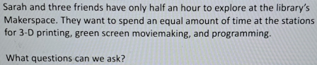 Sarah and three friends have only half an hour to explore at the library’s 
Makerspace. They want to spend an equal amount of time at the stations 
for 3-D printing, green screen moviemaking, and programming. 
What questions can we ask?