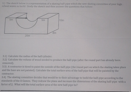 3.) The sketch below is a representation of a skating half-pipe which the new skating committee of your high 
school wants to build. Study the sketch and then answer the questions that follow 
3.1) Calculate the radius of the half cylinder. 
3.2) Calculate the volume of wood needed to produce the half-pipe (after the round part has already been 
removed). 
3.3) A contractor is hized to paint the outside of the half-pipe (the round part on which the skating takes place 
and the base are not painted). Calculate the total surface-area of the half-pipe that will be painted by the 
contractor. 
3.4) The skating committee decides that would be to their advantage to build the half-pipe according to the 
standards of the X -Games. They redraw the plans and increase the dimensions of the skating half-pipe with a 
factor of 2. What will the total surface-area of the new half-pipe be?