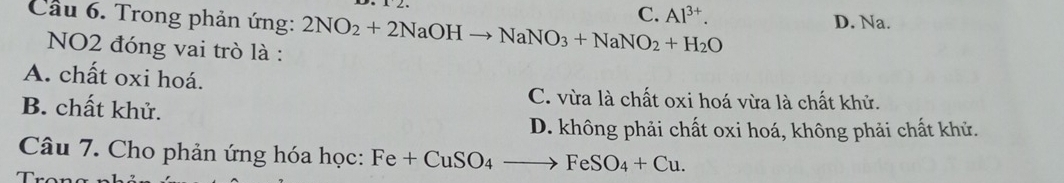 Cầu 6. Trong phản ứng: 2NO_2+2NaOHto NaNO_3+NaNO_2+H_2O C. Al^(3+).
D. Na. 
NO2 đóng vai trò là :
A. chất oxi hoá.
B. chất khử.
C. vừa là chất oxi hoá vừa là chất khử.
D. không phải chất oxi hoá, không phải chất khử.
Câu 7. Cho phản ứng hóa học: Fe+CuSO_4to FeSO_4+Cu.