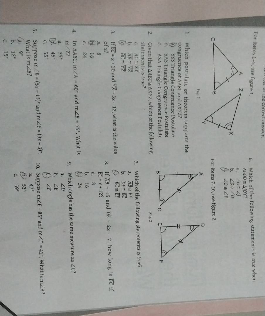 tter of the correct answer.
For items 1-5, use figure 1. 6. Which of the following statements is true when
△ GOD≌ △ JOY 2
a. ∠ G≌ ∠ J
b. ∠ D≌ ∠ O
9. ∠ O≌ ∠ Y
For items 7-10, use figure 2.
Fig. 1
1. Which postulate or theorem supports the
congruence of △ ABC and △ XYZ a
SSS Triangle Congruence Postulate
b. SAS Triangle Congruence Postulate
c. ASA Triangle Congruence Postulate
2. Given that △ ABC≌ △ XYZ , which of the following Fig. 2
statements is true?
a. overline AC≌ overline XY
7. Which of the following statements is true?
b. overline AB≌ overline YZ a. overline AB≌ overline EF
(g. overline BC≌ overline YZ b. overline DF≌ overline BC
3. If overline BC=x+20 and overline YX=3x-12 , what is the value 6 overline BC≌ overline EF
of x? 8. If overline AB=15 and overline DE=2x-7 , how long is overline BC if
a. 8
overline BC=x+12 7
bì 16
a. 8
c. 24 b. 16
4. In △ ABC,m∠ A=60° and m∠ B=75°. What is c. 24
m∠ Z ?
9. Which angle has the same measure as ∠ C ?
a. 35°
a. ∠ D
b. 45°
b. ∠ E
C. 55°
C. ∠ F
5. Suppose m∠ B=(5x-13)^circ  and m∠ Y=(3x-3)^circ . 10. Suppose m∠ E=85° and m∠ F=42°. What is m∠ A
What is m∠ B
a. 47°
6 53°
a. 9°
b. 12° C. 59°
C. 15°