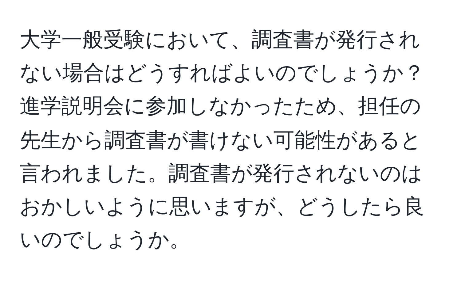 大学一般受験において、調査書が発行されない場合はどうすればよいのでしょうか？進学説明会に参加しなかったため、担任の先生から調査書が書けない可能性があると言われました。調査書が発行されないのはおかしいように思いますが、どうしたら良いのでしょうか。