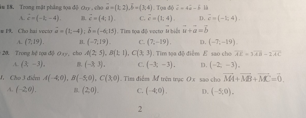 âu 18. Trong mặt phẳng tọa độ Oxy , cho vector a=(1;2), vector b=(3;4). Tọa độ vector c=4vector a-vector b là
A. vector c=(-1;-4). B. vector c=(4;1). C. vector c=(1;4). D. vector c=(-1;4). 
u 19. Cho hai vecto vector a=(1;-4); vector b=(-6;15). Tìm tọa độ vectơ u biết vector u+vector a=vector b
A. (7;19). B. (-7;19). C. (7;-19). D. (-7;-19). 
20. Trong hệ tọa độ Oxy, cho A(2;5), B(1;1), C(3;3). Tìm tọa độ điểm E sao cho vector AE=3vector AB-2vector AC
A. (3;-3). B. (-3;3). C. (-3;-3). D. (-2;-3). 
1. Cho 3 điểm A(-4;0), B(-5;0), C(3;0). Tìm điểm M trên trục Ox sao cho vector MA+vector MB+vector MC=vector 0.
A. (-2;0). B. (2;0). C. (-4;0). D. (-5;0). 
2