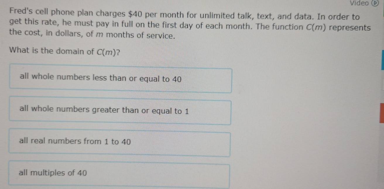 Video 
Fred's cell phone plan charges $40 per month for unlimited talk, text, and data. In order to
get this rate, he must pay in full on the first day of each month. The function C(m) represents
the cost, in dollars, of m months of service.
What is the domain of C(m) ?
all whole numbers less than or equal to 40
all whole numbers greater than or equal to 1
all real numbers from 1 to 40
all multiples of 40