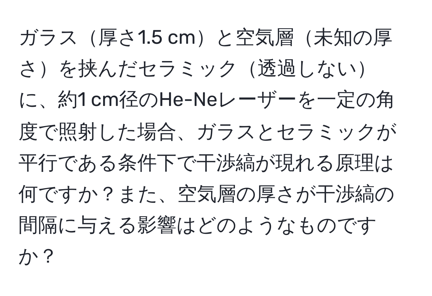 ガラス厚さ1.5 cmと空気層未知の厚さを挟んだセラミック透過しないに、約1 cm径のHe-Neレーザーを一定の角度で照射した場合、ガラスとセラミックが平行である条件下で干渉縞が現れる原理は何ですか？また、空気層の厚さが干渉縞の間隔に与える影響はどのようなものですか？