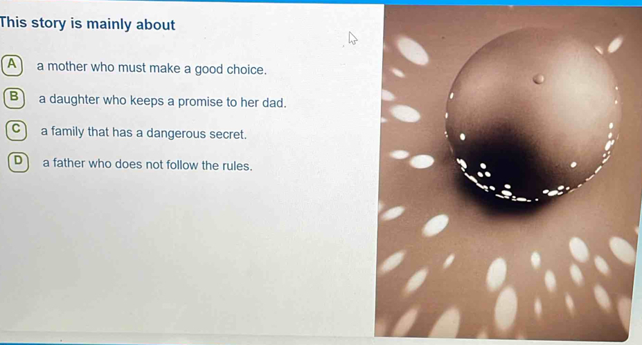 This story is mainly about
A a mother who must make a good choice.
B) a daughter who keeps a promise to her dad.
C a family that has a dangerous secret.
D a father who does not follow the rules.