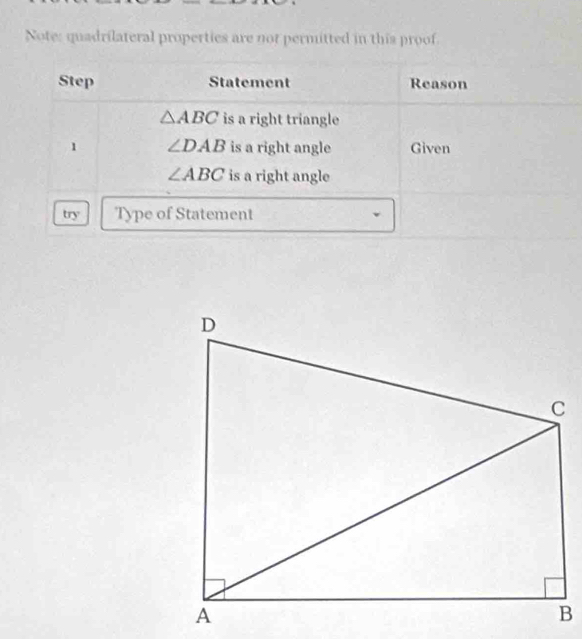 Note: quadrilateral properties are not permitted in this proof 
Step Statement Reason
△ ABC is a right triangle 
1 ∠ DAB is a right angle Given
∠ ABC is a right angle 
try Type of Statement