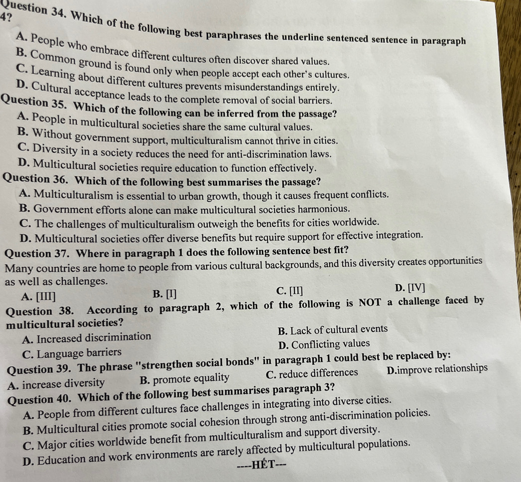 4?
Question 34. Which of the following best paraphrases the underline sentenced sentence in paragraph
A. People who embrace different cultures often discover shared values.
B. Common ground is found only when people accept each other’s cultures.
C. Learning about different cultures prevents misunderstandings entirely.
D. Cultural acceptance leads to the complete removal of social barriers.
Question 35. Which of the following can be inferred from the passage?
A. People in multicultural societies share the same cultural values.
B. Without government support, multiculturalism cannot thrive in cities.
C. Diversity in a society reduces the need for anti-discrimination laws.
D. Multicultural societies require education to function effectively.
Question 36. Which of the following best summarises the passage?
A. Multiculturalism is essential to urban growth, though it causes frequent conflicts.
B. Government efforts alone can make multicultural societies harmonious.
C. The challenges of multiculturalism outweigh the benefits for cities worldwide.
D. Multicultural societies offer diverse benefits but require support for effective integration.
Question 37. Where in paragraph 1 does the following sentence best fit?
Many countries are home to people from various cultural backgrounds, and this diversity creates opportunities
as well as challenges.
A. [III] B. [I] C. [II] D. [IV]
Question 38. According to paragraph 2, which of the following is NOT a challenge faced by
multicultural societies?
A. Increased discrimination B. Lack of cultural events
C. Language barriers D. Conflicting values
Question 39. The phrase "strengthen social bonds" in paragraph 1 could best be replaced by:
A. increase diversity B. promote equality C. reduce differences D.improve relationships
Question 40. Which of the following best summarises paragraph 3?
A. People from different cultures face challenges in integrating into diverse cities.
B. Multicultural cities promote social cohesion through strong anti-discrimination policies.
C. Major cities worldwide benefit from multiculturalism and support diversity.
D. Education and work environments are rarely affected by multicultural populations.
==--HÉT---