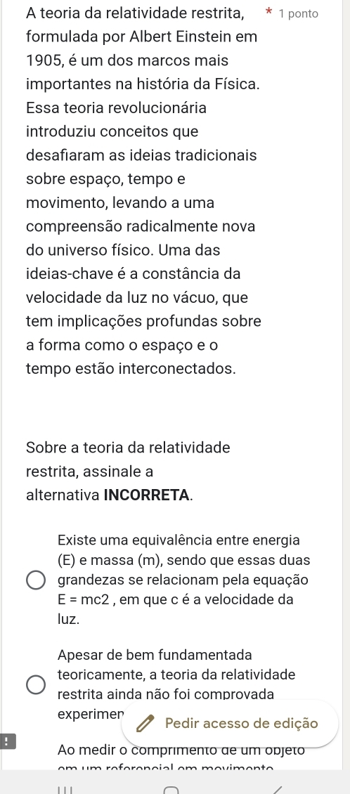 A teoria da relatividade restrita, * 1 ponto
formulada por Albert Einstein em
1905, é um dos marcos mais
importantes na história da Física.
Essa teoria revolucionária
introduziu conceitos que
desafiaram as ideias tradicionais
sobre espaço, tempo e
movimento, levando a uma
compreensão radicalmente nova
do universo físico. Uma das
ideias-chave é a constância da
velocidade da luz no vácuo, que
tem implicações profundas sobre
a forma como o espaço e o
tempo estão interconectados.
Sobre a teoria da relatividade
restrita, assinale a
alternativa INCORRETA.
Existe uma equivalência entre energia
(E) e massa (m), sendo que essas duas
grandezas se relacionam pela equação
E=mc2 , em que c é a velocidade da
luz.
Apesar de bem fundamentada
teoricamente, a teoria da relatividade
restrita ainda não foi comprovada
experimen Pedir acesso de edição
!
Ao medir o comprimento de um objeto