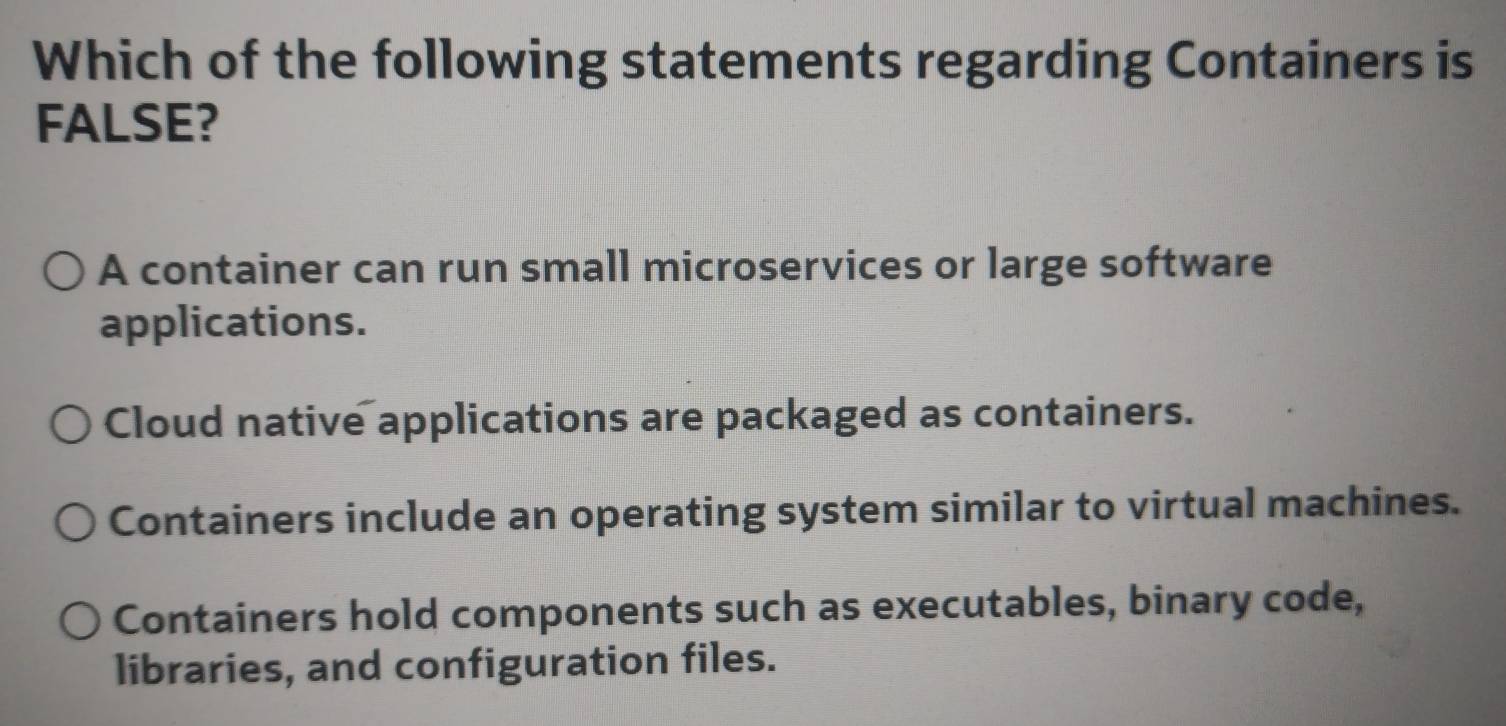 Which of the following statements regarding Containers is
FALSE?
A container can run small microservices or large software
applications.
Cloud native applications are packaged as containers.
Containers include an operating system similar to virtual machines.
Containers hold components such as executables, binary code,
libraries, and configuration files.