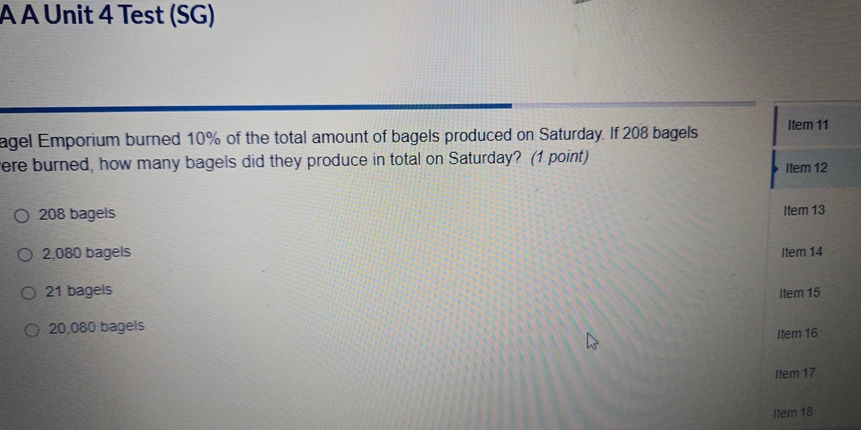 À À Unit 4 Test (SG)
agel Emporium burned 10% of the total amount of bagels produced on Saturday. If 208 bagels
Item 11
were burned, how many bagels did they produce in total on Saturday? (1 point)
Item 12
208 bagels
Item 13
2,080 bagels Item 14
21 bagels Item 15
20,080 bagels
Item 16
Item 17
Item 18