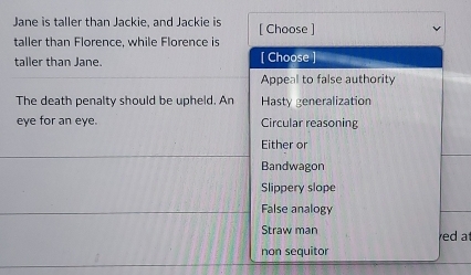 Jane is taller than Jackie, and Jackie is [ Choose ]
taller than Florence, while Florence is
taller than Jane. [ Choose ]
Appeal to false authority
The death penalty should be upheld. An Hasty generalization
eye for an eye. Circular reasoning
Either or
Bandwagon
Slippery slope
False analogy
Straw man red at
non sequitor