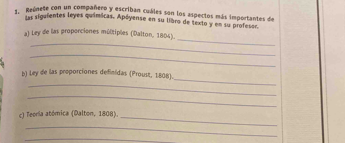 Reúnete con un compañero y escriban cuáles son los aspectos más importantes de 
las siguientes leyes químicas. Apóyense en su libro de texto y en su profesor. 
_ 
_ 
a) Ley de las proporciones múltiples (Dalton, 1804). 
_ 
_ 
b) Ley de las proporciones definidas (Proust, 1808). 
_ 
_ 
c) Teoría atómica (Dalton, 1808). 
_ 
_ 
_