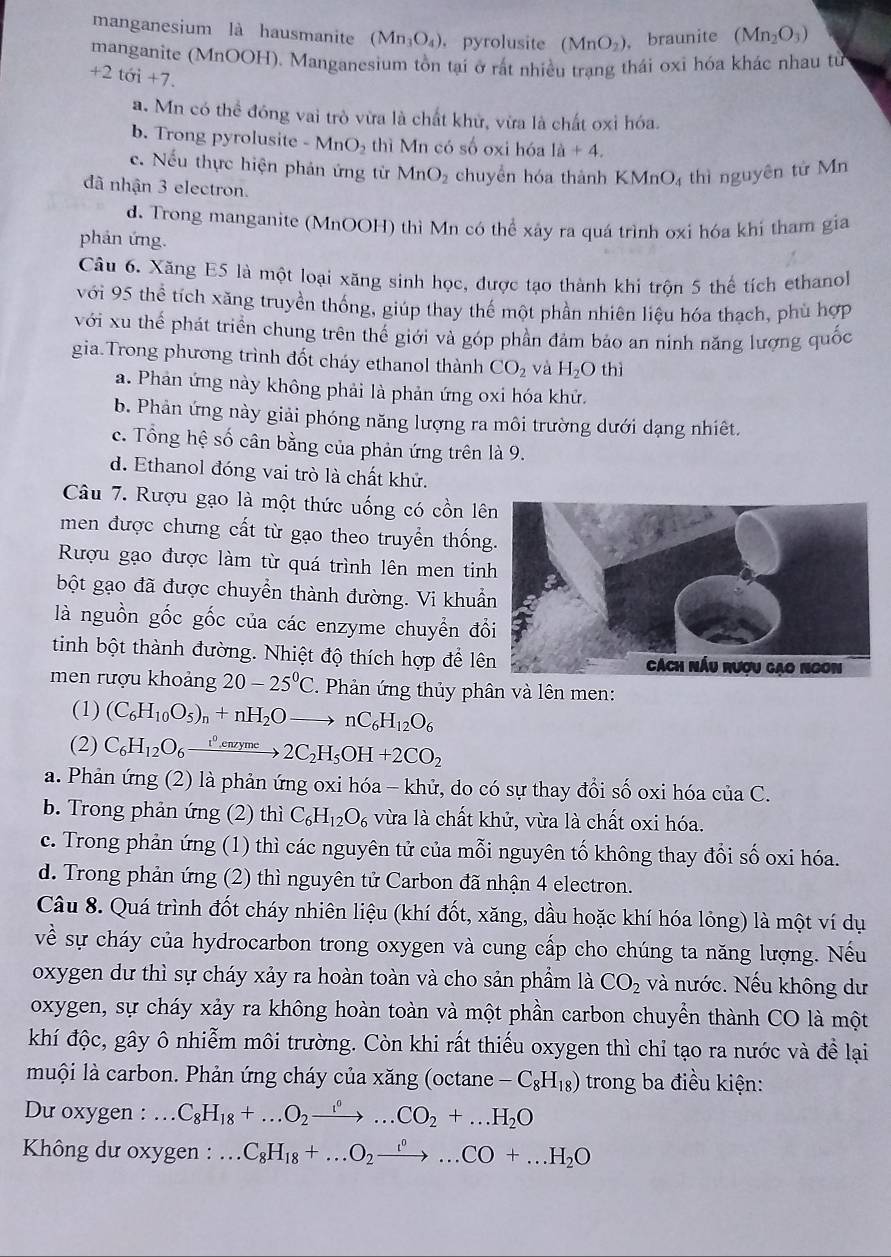 manganesium là hausmanite (Mn_3O_4) ， pyrolusite (MnO_2) , braunite (Mn_2O_3)
manganite (MnOOH). Manganesium tồn tại ở rất nhiều trang thái oxi hóa khác nhau từ
+2toi+7.
a. Mn có thể đóng vai trò vừa là chất khử, vừa là chất oxỉ hóa.
b. Trong pyrolusite -MnO_2 thì Mn có số oxi hóa 1a+4.
c. Nếu thực hiện phản ứng từ MnO_2 chuyển hóa thành K MnO_4 thì nguyên tử Mn
đã nhận 3 electron.
d. Trong manganite (MnOOH) thì Mn có thể xây ra quá trình oxi hóa khí tham gia
phản ứng.
Câu 6. Xăng E5 là một loại xăng sinh học, được tạo thành khi trôn 5 thể tích ethanol
với 95 thể tích xăng truyền thống, giúp thay thế một phần nhiên liệu hóa thạch, phù hợp
với xu thể phát triển chung trên thế giới và góp phần đảm bảo an ninh năng lượng quốc
gia.Trong phương trình đốt cháy ethanol thành CO_2 và H_2O th
a. Phản ứng này không phải là phản ứng oxi hóa khử.
b. Phản ứng này giải phóng năng lượng ra môi trường dưới dạng nhiêt.
c. Tổng hệ số cân bằng của phản ứng trên là 9.
d. Ethanol đóng vai trò là chất khử.
Câu 7. Rượu gạo là một thức uống có cồn lên
men được chưng cất từ gạo theo truyền thốn
Rượu gạo được làm từ quá trình lên men tin
bột gạo đã được chuyển thành đường. Vi khuẩ
là nguồn gốc gốc của các enzyme chuyển đổ
tinh bột thành đường. Nhiệt độ thích hợp để lê
men rượu khoảng 20-25°C 2. Phản ứng thủy phân và lên men:
(1) (C_6H_10O_5)_n+nH_2Oto nC_6H_12O_6
(2) C_6H_12O_6xrightarrow t^0enzyme2C_2H_5OH+2CO_2
a. Phản ứng (2) là phản ứng oxi hóa - khử, do có sự thay đổi số oxi hóa của C.
b. Trong phản ứng (2) thì C_6H_12O_6 vừa là chất khử, vừa là chất oxi hóa.
c. Trong phản ứng (1) thì các nguyên tử của mỗi nguyên tố không thay đổi số oxi hóa.
d. Trong phản ứng (2) thì nguyên tử Carbon đã nhận 4 electron.
Câu 8. Quá trình đốt cháy nhiên liệu (khí đốt, xăng, dầu hoặc khí hóa lỏng) là một ví dụ
về sự cháy của hydrocarbon trong oxygen và cung cấp cho chúng ta năng lượng. Nếu
oxygen dư thì sự cháy xảy ra hoàn toàn và cho sản phẩm là CO_2 và nước. Nếu không dư
oxygen, sự cháy xảy ra không hoàn toàn và một phần carbon chuyển thành CO là một
khí độc, gây ô nhiễm môi trường. Còn khi rất thiếu oxygen thì chỉ tạo ra nước và đề lại
muội là carbon. Phản ứng cháy của xăng (octane -C_8H_18) trong ba điều kiện:
Du oxygen : C_8H_18+...O_2to ..^^0...CO_2+...H_2O .
Không dư oxygen :...C_8H_18+...O_2to ...^circ ...CO+...H_2O