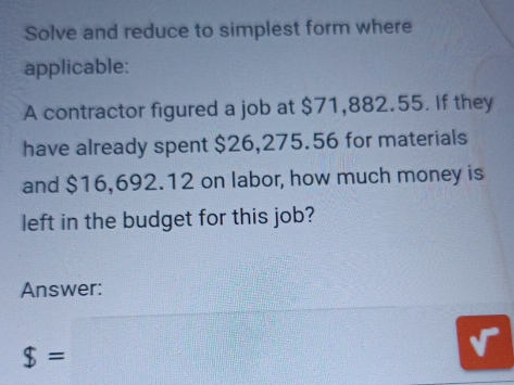 Solve and reduce to simplest form where 
applicable: 
A contractor figured a job at $71,882.55. If they 
have already spent $26,275.56 for materials 
and $16,692.12 on labor, how much money is 
left in the budget for this job? 
Answer:
$=□