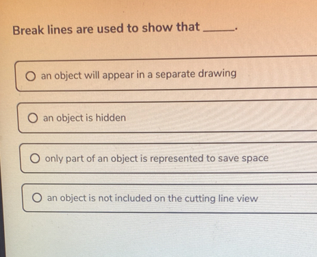 Break lines are used to show that _.
an object will appear in a separate drawing
an object is hidden
only part of an object is represented to save space
an object is not included on the cutting line view