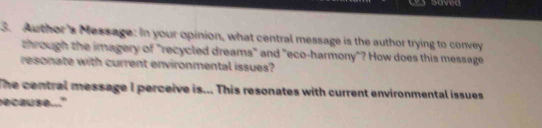 saved 
3. Author's Message: In your opinion, what central message is the author trying to convey 
through the imagery of "recycled dreams" and "eco-harmony"? How does this message 
resonate with current environmental issues? 
The central message I perceive is... This resonates with current environmental issues . 
ecause..."