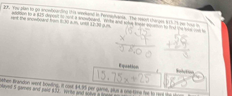 You plan to go snowboarding this weekend in Pennsylvania. The resort charges $15.75 per hour in 
addition to a $25 deposit nt a snowboard. Write and solve linear equation to find the total cost to 
rent the snowboard from 8:30 a.m、 until 12:30 p、m、 
Equation Solution 
When Brandon went bowling, it cost $4.95 per game, plus a one-time fee to rent the shoes 
played 5 games and paid $32. Write and solve a linear m