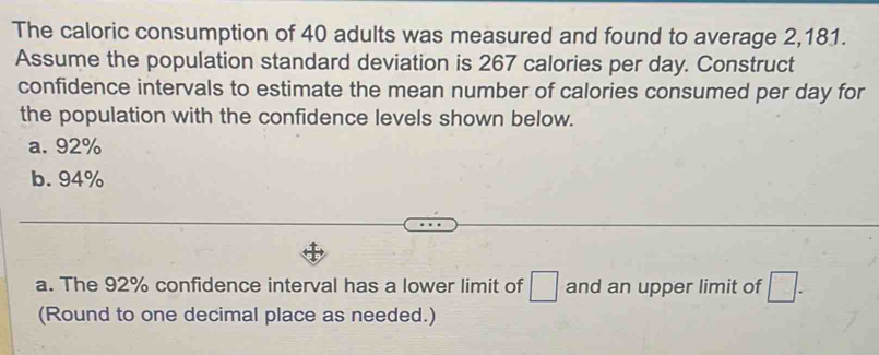 The caloric consumption of 40 adults was measured and found to average 2,181.
Assume the population standard deviation is 267 calories per day. Construct
confidence intervals to estimate the mean number of calories consumed per day for
the population with the confidence levels shown below.
a. 92%
b. 94%
a. The 92% confidence interval has a lower limit of □ and an upper limit of □. 
(Round to one decimal place as needed.)