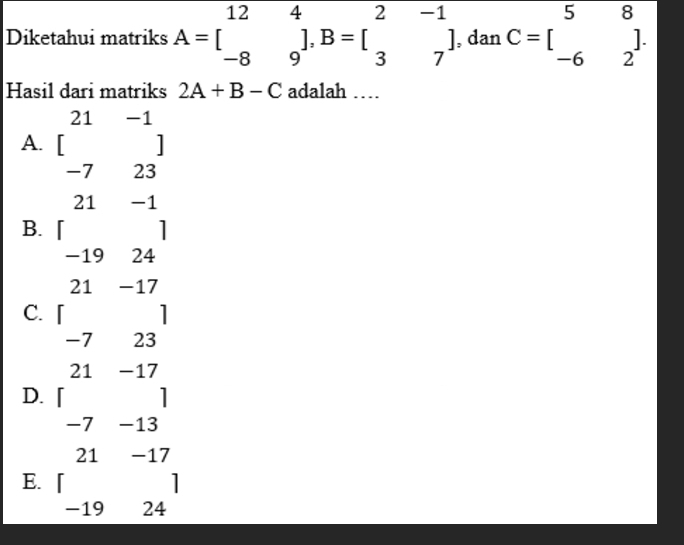 Diketahui matriks A=beginbmatrix 12&4 -8&9endbmatrix , B=beginbmatrix 2&-1 3&7endbmatrix , dan C=beginbmatrix 5&beginarrayr 8  -6&2^(endbmatrix) .
Hasil dari matriks 2A+B-C adalah ……
A. beginbmatrix 21&-1 -7&23endbmatrix _ 
21 -1
□ 
B.
1
−19 24
21 -17
C. 「 1
-7 23
21 -17
D.
1^ 7 -13
21 -17
E.
1
−19 24