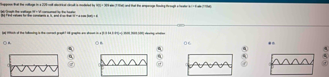 Suppose that the voltage in a 220-volt electrical circuit is modeled by V(t)=309 in (110π t) i and that the amperage flowing through a heater is I=6 sin (110xt)
(a) Graph the wattage W=VI consumed by the heater
(b) Find values for the constants a. k, and d so that W=acos (kπ )+d
(a) Which of the following is the correct graph? All graphs are shown in a [0.004,001]* [-3500,3500,500] viewing window
B. ○ c. ② D.
) A. a

Q
Q
a
Q
C