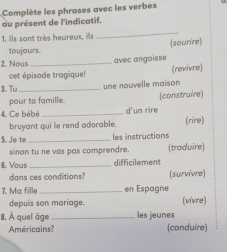 Complète les phrases avec les verbes 
au présent de l'indicatif. 
1. Ils sont très heureux, ils 
_ 
toujours. (sourire) 
2. Nous_ 
avec angoisse 
cet épisode tragique! (revivre) 
3. Tu_ 
une nouvelle maison 
pour ta famille. (construire) 
4. Ce bébé _d’un rire 
bruyant qui le rend adorable. 
(rire) 
5. Je te _les instructions 
sinon tu ne vas pas comprendre. (traduire) 
6. Vous _difficilement 
dans ces conditions? (survivre) 
7. Ma fille _en Espagne 
depuis son mariage. (vivre) 
8. À quel âge _les jeunes 
Américains? (conduire)