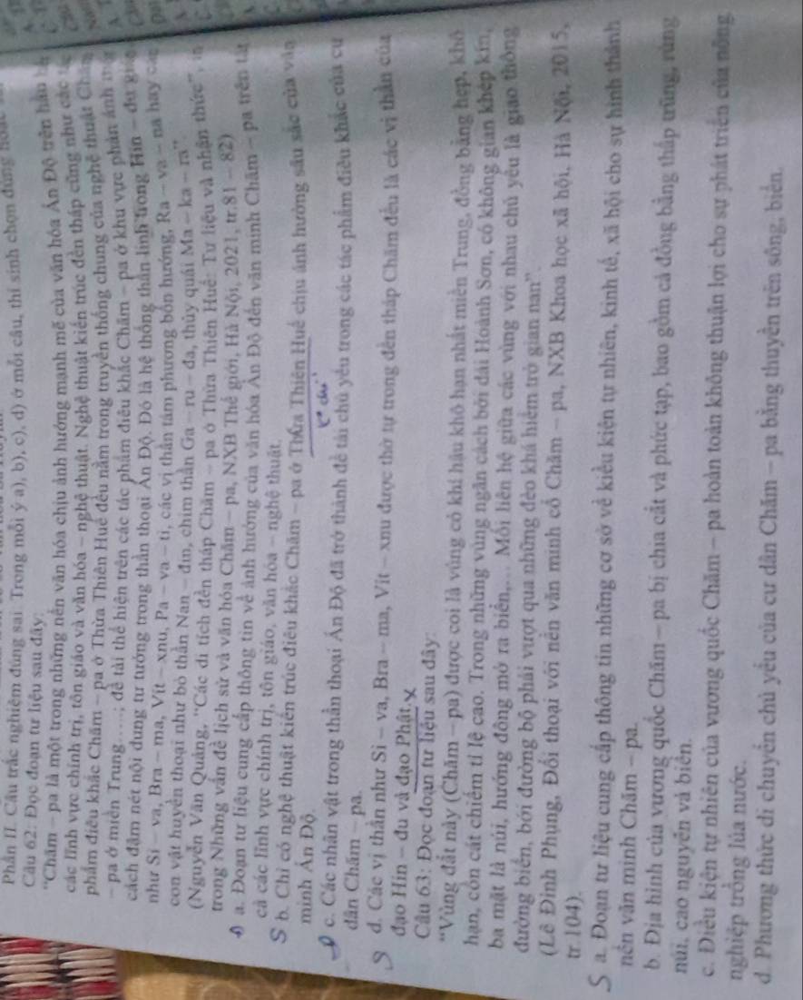 Phần II. Câu trắc nghiệm đúng sai: Trong mỗi ý a), b), c), d) ở mỗi câu, thi sinh chọn đùng noa
42
Câu 62: Đọc đoạn tư liệu sau đây:
''Chăm - pa là một trong những nên văn hóa chịu ảnh hướng mạnh mẽ của văn hóa Ấn Độ trên hau bà
các lĩnh vực chính trị, tôn giáo và văn hóa - nghệ thuật. Nghệ thuật kiến trúc đến tháp cũng như các 
Cầú
phẩm điều khắc Chăm - pa ở Thừa Thiên Huế đều nằm trong truyền thống chung của nghệ thuật Chân
hea 
- pa ở miền Trung.....; đề tài thể hiện trên các tác phẩm điều khắc Chăm - pa ở khu vực phản ảnh mộ A 
cách đậm nét nội dung tư tưởng trong thần thoại Ấn Độ. Đó là hệ thống thần linh trong Hin - đự gua CD
như Si-va,Bra-ma,Vit-xnu,Pa-va-ti , các vị thân tâm phương bốn hướng, Ra-va-na hay car
con vật huyền thoại như bỏ thần Nan - đin, chim thần Ga-ru-da , thủy quái Ma-ka-m.,
(Nguyễn Văn Quảng, ''Các di tích đền tháp Chăm - pa ở Thừa Thiên Huế: Tư liệu và nhận thức'', in
trong Những vấn đề lịch sử và văn hóa Chăm - pa, NXB Thể giới, Hà Nội, 2021, t r.81-82)
0 a. Đoạn tư liệu cung cấp thông tin về ảnh hưởng của văn hóa Ân Độ đến văn minh Chăm - pa trên ta
cả các lĩnh vực chính trị, tôn giáo, văn hóa - nghệ thuật.
S b. Chỉ có nghệ thuật kiến trúc điều khác Chăm - pa ở Thứa Thiên Huế chịu ảnh hưởng sâu sắc của vào
minh Ấn Độ.
c. Các nhân vật trong thần thoại Án Độ đã trở thành đề tài chủ yêu trong các tác phẩm điều khác của cụ
dân Chấm - pa.
d. Các vị thần như Si - va, Bra - ma, Vit - xnu được thờ tự trong đến tháp Chăm đều là các vị thần của
đạo Hin - đu và đạo Phật  
Cầu 63: Đọc đoạn tư liệu sau đây:
*Vùng đắt này (Chăm - pa) được coi là vùng cỏ khí hậu khô hạn nhất miền Trung, đồng bằng hợp, khô
hạn, côn cát chiếm tỉ lệ cao. Trong những vùng ngân cách bởi đài Hoành Sơn, có không gian khép kin,
ba mặt là núi, hướng đông mở ra biển,... Mối liên hệ giữa các vùng với nhau chủ yêu là giao thông
đường biển, bởi đường bộ phải vượt qua những đèo khá hiểm trò gian nan'.
(Lê Đinh Phụng, Đổi thoại với nền văn minh cổ Chăm - pa, NXB Khoa học xã hội, Hà Nội, 2015,
tr.104).
S a. Đoạn tư liệu cung cấp thông tin những cơ sở về kiểu kiện tự nhiên, kinh tế, xã hội cho sự hình thành
nên văn minh Chăm - pa.
b. Địa hình của vương quốc Chăm — pa bị chia cất và phức tạp, bao gồm cả đồng bằng thấp trũng, rùng
núi, cao nguyên và biển.
c. Điều kiện tự nhiên của vương quốc Chăm - pa hoàn toàn không thuận lợi cho sự phát triển của nông
nghiệp trồng lúa nước.
d. Phương thức di chuyển chủ yểu của cư dân Chăm - pa bằng thuyền trên sông, biển,