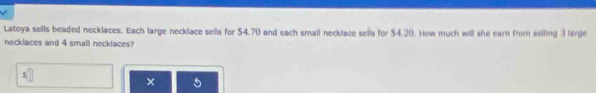 Latoya sells beaded necklaces. Each large necklace sells for $4.70 and each small necklace sells for $4.20. How much will she earn from selling 3 large 
necklaces and 4 small necklaces? 
×