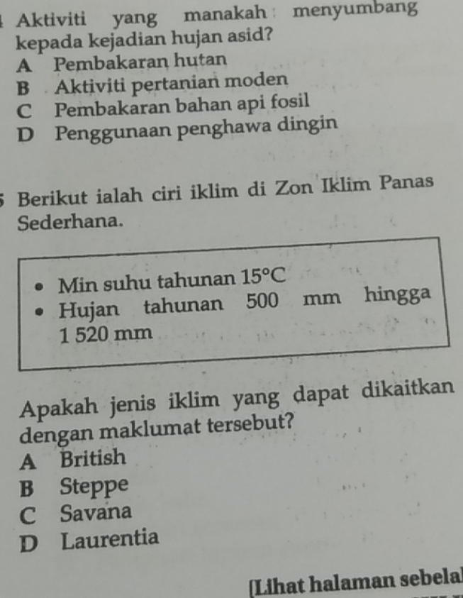 Aktiviti yang manakah menyumbang
kepada kejadian hujan asid?
A Pembakaran hutan
B Aktiviti pertanian moden
C Pembakaran bahan api fosil
D Penggunaan penghawa dingin
5 Berikut ialah ciri iklim di Zon Iklim Panas
Sederhana.
Min suhu tahunan 15°C
Hujan tahunan 500 mm hingga
1 520 mm
Apakah jenis iklim yang dapat dikaitkan
dengan maklumat tersebut?
A British
B Steppe
C Savana
D Laurentia
Lihat halaman sebela]