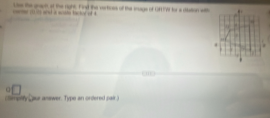Lis the graph at the right. Find the vertices of the image of ORTW for a ditation with 
corder (0,0) and i ecale factor of 4
''' 
(Simplify , our answer. Type an ordered pair.)