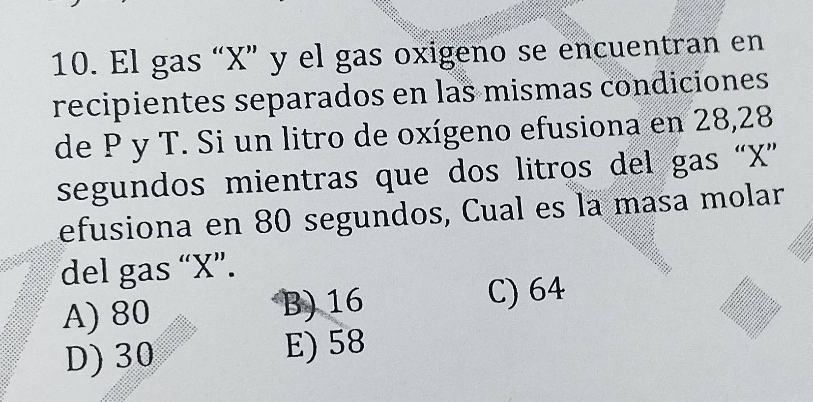 El gas “ X ” y el gas oxigeno se encuentran en
recipientes separados en las mismas condiciones
de P y T. Si un litro de oxígeno efusiona en 28, 28
segundos mientras que dos litros del gas “ X ”
efusiona en 80 segundos, Cual es la masa molar
del gas “ X ”.
A) 80
B) 16 C) 64
D) 30
E) 58