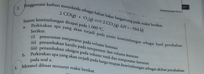 261 
Keestimkangan Kün 
2. Penggunaan karbon monoksida sebagai bahan bakar bergantung pada reaksi berikur 
Sistem kesetimbangan dicapai pada 2CO(g)+O_2(g)leftharpoons 2CO_2(g)△ H=-564kJ 1.000°C. 
berikut. 
a. Perkirakan apa yang akan terjadi pada posisi kesetimbangan sebagai hasil perubahan 
(i) penurunan temperatur pada volume konstan 
(ii) penambahan katalis pada temperatur dan volume konstan 
(iii) penambahan oksigen pada volume total dan temperatur konstar 
pada soal a. 
b Perkirakan apa yang akan terjadi pada harga tetapan kesetimbangan sebagai akibat perubahan 
3. Metanol dibuat menurut reaksi berikut.