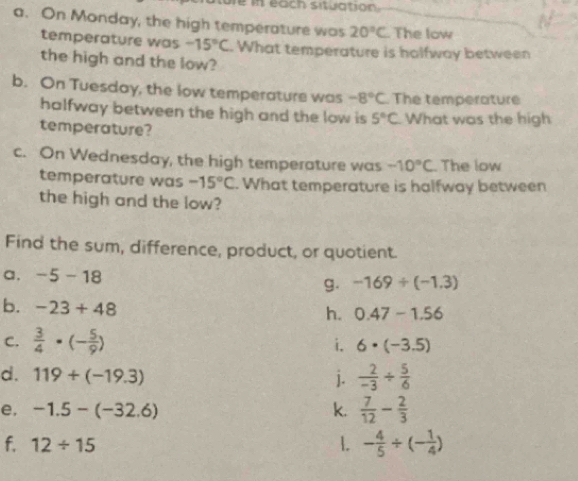 each situation 
a. On Monday, the high temperature was 20°C. The low 
temperature was -15°C. What temperature is halfway between 
the high and the low? 
b. On Tuesday, the low temperature was -8°C The temperature 
halfway between the high and the low is 5°C What was the high 
temperature? 
c. On Wednesday, the high temperature was -10°C. The low 
temperature was -15°C. What temperature is halfway between 
the high and the low? 
Find the sum, difference, product, or quotient. 
a. -5-18 -169/ (-1.3)
g. 
b. -23+48
h. 0.47-1.56
C.  3/4 · (- 5/9 )
i. 6· (-3.5)
d. 119+(-19.3) j.  2/-3 /  5/6 
e. -1.5-(-32.6) k.  7/12 - 2/3 
f. 12/ 15 1. - 4/5 / (- 1/4 )