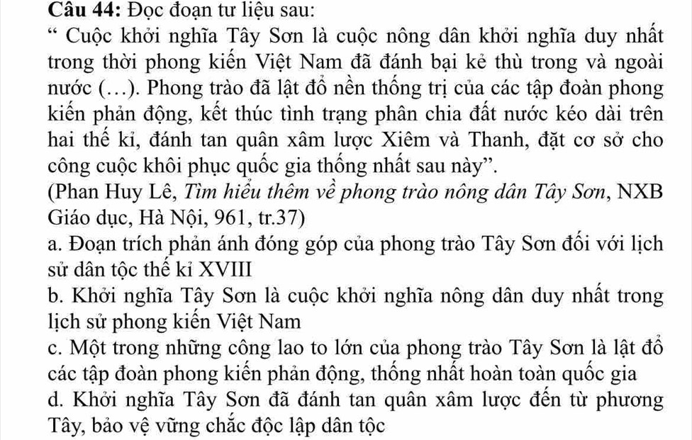 Đọc đoạn tư liệu sau:
* Cuộc khởi nghĩa Tây Sơn là cuộc nông dân khởi nghĩa duy nhất
trong thời phong kiến Việt Nam đã đánh bại kẻ thù trong và ngoài
nước (...). Phong trào đã lật đồ nền thống trị của các tập đoàn phong
kiến phản động, kết thúc tình trạng phân chia đất nước kéo dài trên
hai thể ki, đánh tan quân xâm lược Xiêm và Thanh, đặt cơ sở cho
công cuộc khôi phục quốc gia thống nhất sau này”.
(Phan Huy Lê, Tìm hiểu thêm về phong trào nông dân Tây Sơn, NXB
Giáo dục, Hà Nội, 961, tr.37)
a. Đoạn trích phản ánh đóng góp của phong trào Tây Sơn đối với lịch
sử dân tộc thể kỉ XVIII
b. Khởi nghĩa Tây Sơn là cuộc khởi nghĩa nông dân duy nhất trong
lịch sử phong kiến Việt Nam
c. Một trong những công lao to lớn của phong trào Tây Sơn là lật đổ
các tập đoàn phong kiến phản động, thống nhất hoàn toàn quốc gia
d. Khởi nghĩa Tây Sơn đã đánh tan quân xâm lược đến từ phương
Tây, bảo vệ vững chắc độc lập dân tộc