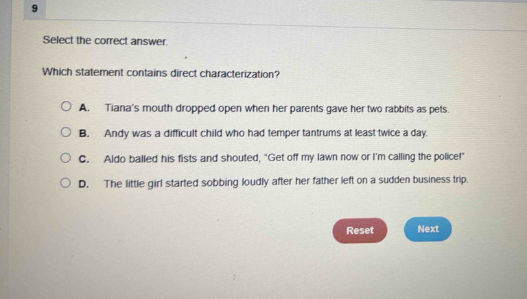 Select the correct answer.
Which statement contains direct characterization?
A. Tiana's mouth dropped open when her parents gave her two rabbits as pets.
B. Andy was a difficult child who had temper tantrums at least twice a day.
C. Aldo balled his fists and shouted, “Get off my lawn now or I’m calling the police!”
D. The little girl started sobbing loudly after her father left on a sudden business trip.
Reset Next