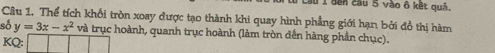 dến cầu 5 vào ô kết quả. 
Câu 1. Thể tích khối tròn xoay được tạo thành khi quay hình phẳng giới hạn bởi đồ thị hàm 
số y=3x-x^2 và trục hoành, quanh trục hoành (làm tròn đến hàng phần chục). 
KQ