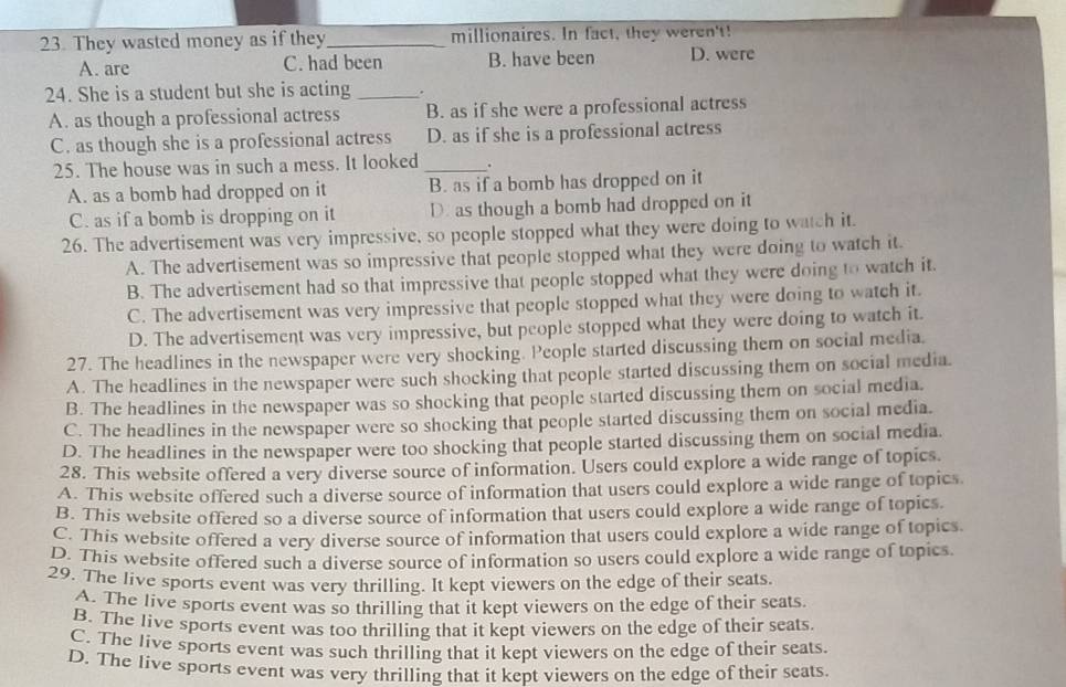 They wasted money as if they_ millionaires. In fact, they weren't!
A. are C. had been B. have been D. were
24. She is a student but she is acting _.
A. as though a professional actress B. as if she were a professional actress
C. as though she is a professional actress D. as if she is a professional actress
25. The house was in such a mess. It looked _.
A. as a bomb had dropped on it B. as if a bomb has dropped on it
C. as if a bomb is dropping on it D. as though a bomb had dropped on it
26. The advertisement was very impressive, so people stopped what they were doing to watch it.
A. The advertisement was so impressive that people stopped what they were doing to watch it
B. The advertisement had so that impressive that people stopped what they were doing to watch it.
C. The advertisement was very impressive that people stopped what they were doing to watch it.
D. The advertisement was very impressive, but people stopped what they were doing to watch it.
27. The headlines in the newspaper were very shocking. People started discussing them on social media
A. The headlines in the newspaper were such shocking that people started discussing them on social media.
B. The headlines in the newspaper was so shocking that people started discussing them on social media.
C. The headlines in the newspaper were so shocking that people started discussing them on social media.
D. The headlines in the newspaper were too shocking that people started discussing them on social media
28. This website offered a very diverse source of information. Users could explore a wide range of topics.
A. This website offered such a diverse source of information that users could explore a wide range of topics
B. This website offered so a diverse source of information that users could explore a wide range of topics.
C. This website offered a very diverse source of information that users could explore a wide range of topics
D. This website offered such a diverse source of information so users could explore a wide range of topics
29. The live sports event was very thrilling. It kept viewers on the edge of their seats.
A. The live sports event was so thrilling that it kept viewers on the edge of their seats
B. The live sports event was too thrilling that it kept viewers on the edge of their seats
C. The live sports event was such thrilling that it kept viewers on the edge of their seats.
D. The live sports event was very thrilling that it kept viewers on the edge of their seats.