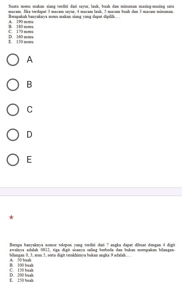 Suatu menu makan siang terdiri dari sayur, lauk, buah dan minuman masing-masing satu
macam. Jika terdapat 3 macam sayur, 4 macam lauk, 5 macam buah dan 3 macam minuman.
Berapakah banyaknya menu makan siang yang dapat dipilih... .
A. 190 menu
B. 180 menu
C. 170 menu
D. 160 menu
E. 150 menu
A
B
C
D
E
*
Berapa banyaknya nomor telepon yang terdiri dari 7 angka dapat dibuat dengan 4 digit
awalnya adalah 0812, tiga digit sisanya saling berbeda dan bukan merupakan bilangan-
bilangan 0, 3, atau 5, serta digit terakhirnya bukan angka 9 adalah... .
A. 50 buah
B. 100 buah
C. 150 buah
D. 200 buah
E. 250 buah