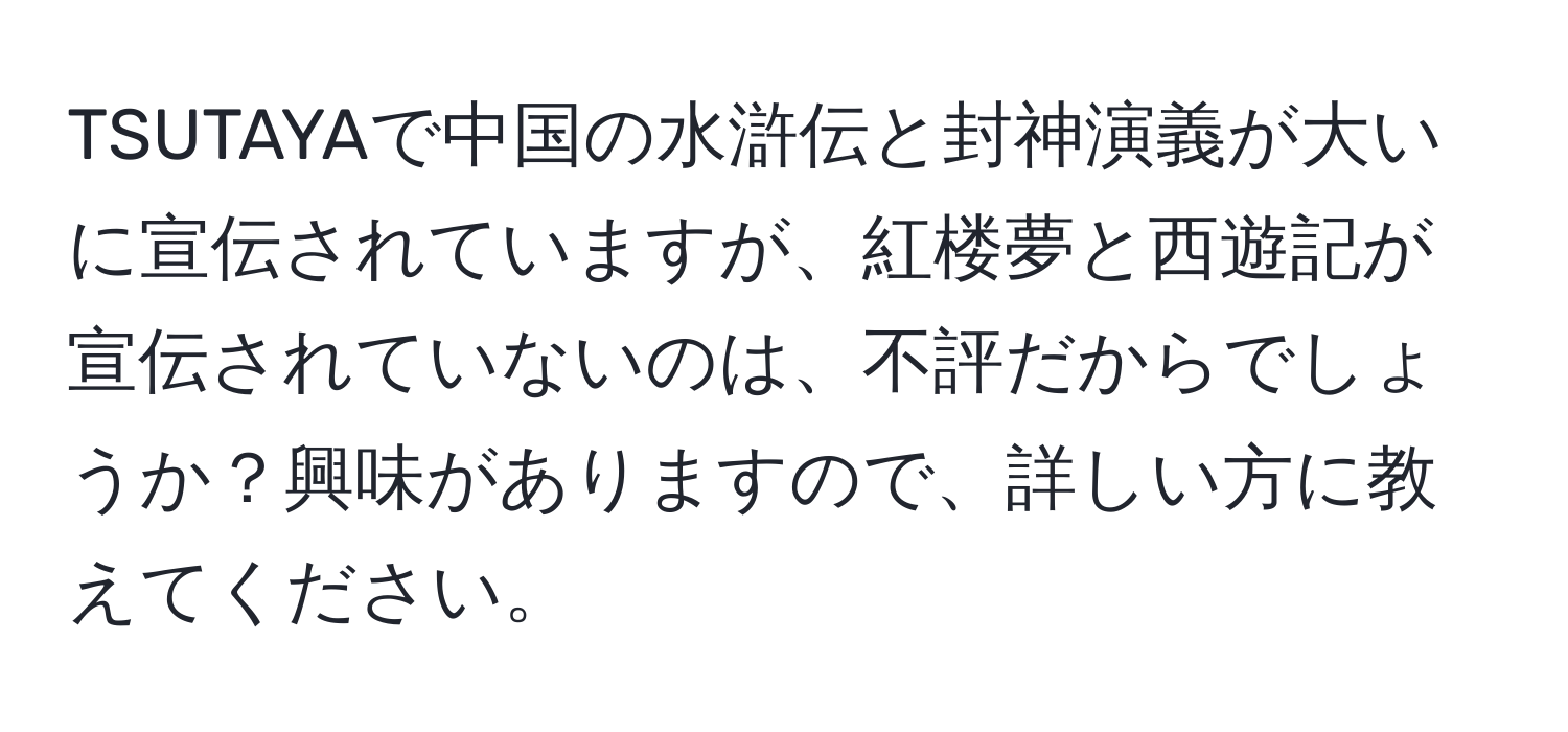 TSUTAYAで中国の水滸伝と封神演義が大いに宣伝されていますが、紅楼夢と西遊記が宣伝されていないのは、不評だからでしょうか？興味がありますので、詳しい方に教えてください。