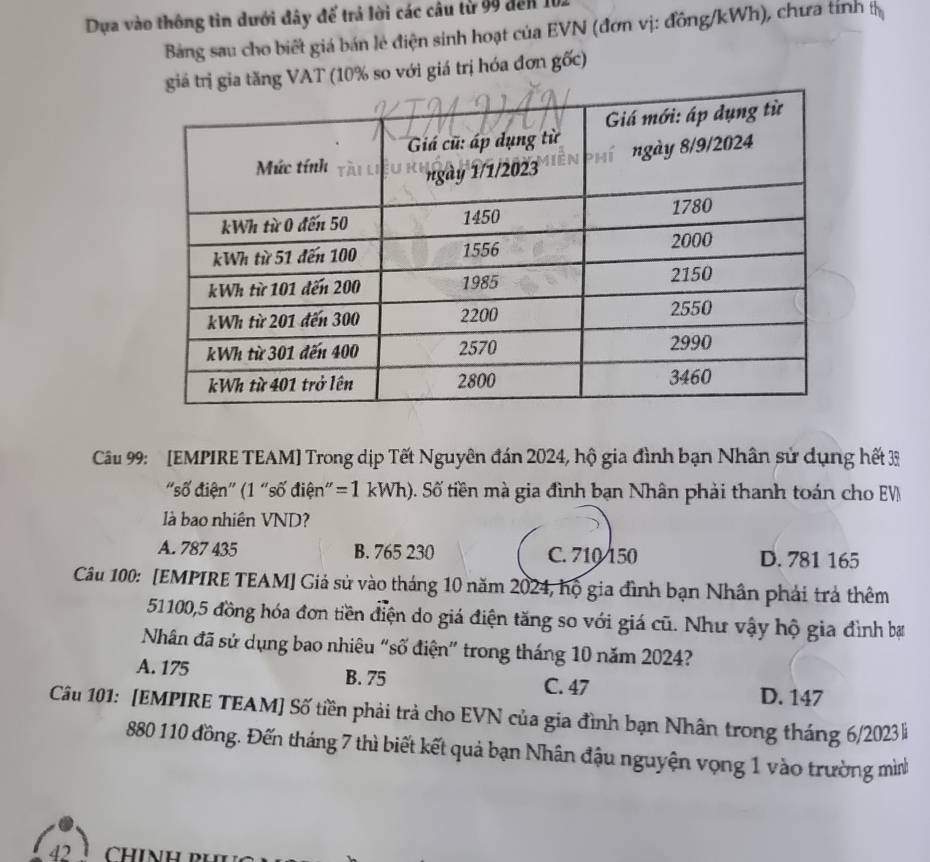 Dựa vào thông tin dưới đây đế trả lời các câu từ 99 đến 101
Bảng sau cho biết giá bán lẻ điện sinh hoạt của EVN (đơn vị: đồng/kWh), chưa tính tị
trị gia tăng VAT (10% so với giá trị hóa đơn gốc)
Câu 99: [EMPIRE TEAM] Trong dịp Tết Nguyên đán 2024, hộ gia đình bạn Nhân sử dụng hết 33
'số điện' (1 "số điện": = I kWh). Số tiền mà gia đình bạn Nhân phải thanh toán cho EV
là bao nhiên VND?
A. 787 435 B. 765 230 C. 710 150 D. 781 165
Câu 100: [EMPIRE TEAM] Giả sử vào tháng 10 năm 2024, hộ gia đình bạn Nhân phải trả thêm
51100, 5 đồng hóa đơn tiền điện do giá điện tăng so với giá cũ. Như vậy hộ gia đình ba
Nhân đã sử dụng bao nhiêu “số điện" trong tháng 10 năm 2024?
A. 175 B. 75 C. 47
D. 147
Câu 101: [EMPIRE TEAM] Số tiền phải trả cho EVN của gia đình bạn Nhân trong tháng 6/2023
880 110 đồng. Đến tháng 7 thì biết kết quả bạn Nhân đậu nguyện vọng 1 vào trường mì
42 chính