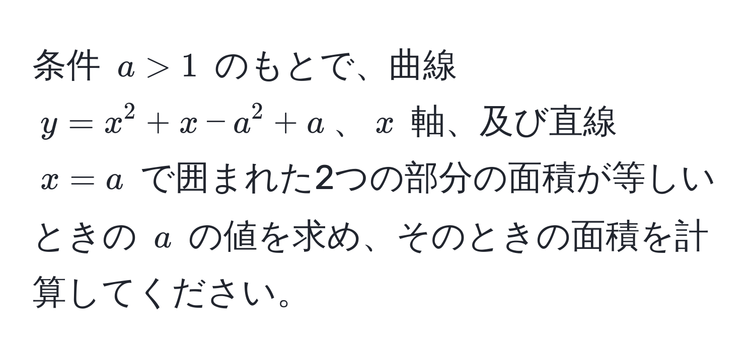 条件 $a > 1$ のもとで、曲線 $y = x^2 + x - a^2 + a$、$x$ 軸、及び直線 $x = a$ で囲まれた2つの部分の面積が等しいときの $a$ の値を求め、そのときの面積を計算してください。